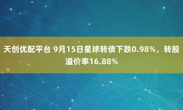 天创优配平台 9月15日星球转债下跌0.98%，转股溢价率16.88%
