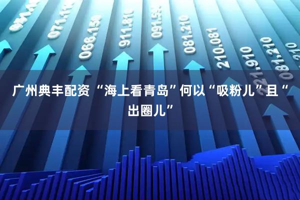 广州典丰配资 “海上看青岛”何以“吸粉儿”且“出圈儿”