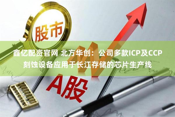鑫亿配资官网 北方华创：公司多款ICP及CCP刻蚀设备应用于长江存储的芯片生产线