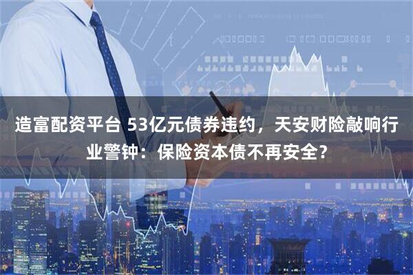 造富配资平台 53亿元债券违约，天安财险敲响行业警钟：保险资本债不再安全？