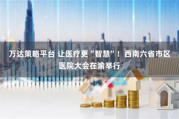 万达策略平台 让医疗更“智慧”！西南六省市区医院大会在渝举行