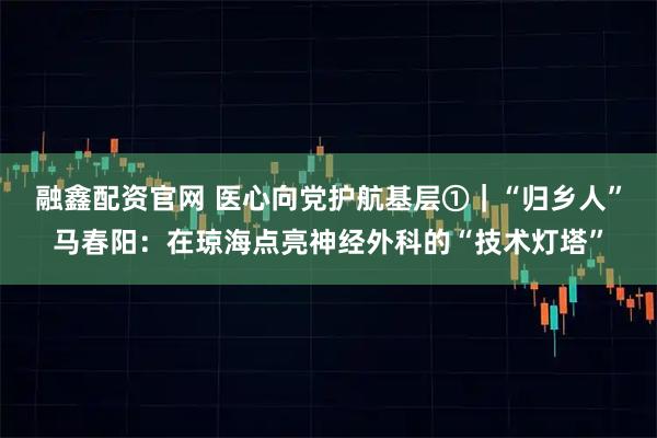 融鑫配资官网 医心向党护航基层①｜“归乡人”马春阳：在琼海点亮神经外科的“技术灯塔”