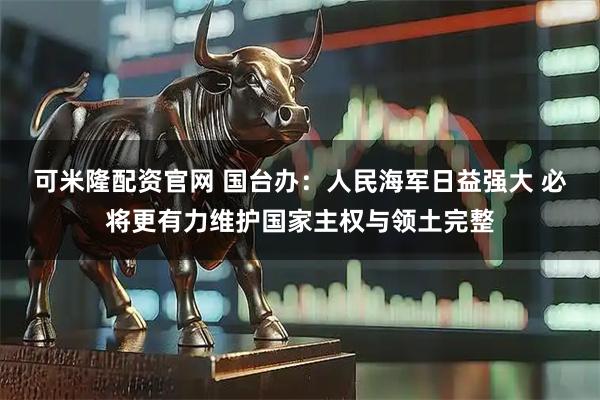 可米隆配资官网 国台办：人民海军日益强大 必将更有力维护国家主权与领土完整