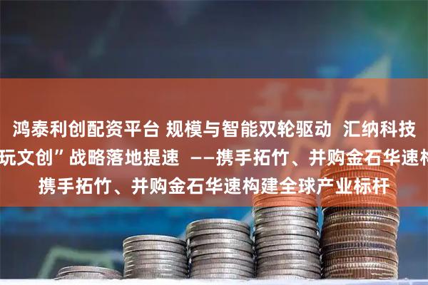 鸿泰利创配资平台 规模与智能双轮驱动  汇纳科技“3D打印+AI+潮玩文创”战略落地提速  ——携手拓竹、并购金石华速构建全球产业标杆