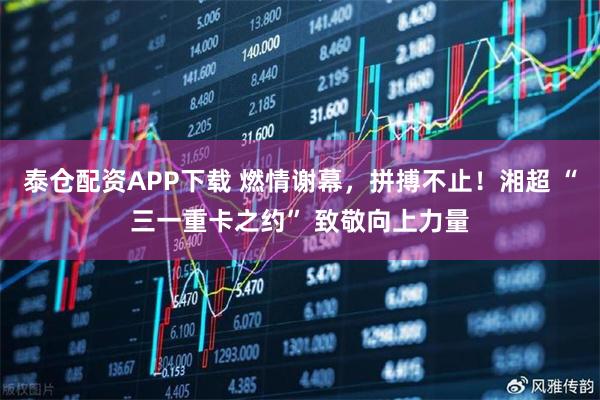 泰仓配资APP下载 燃情谢幕，拼搏不止！湘超 “三一重卡之约” 致敬向上力量