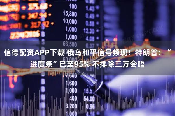 信德配资APP下载 俄乌和平信号频现！特朗普：“进度条”已至95% 不排除三方会晤