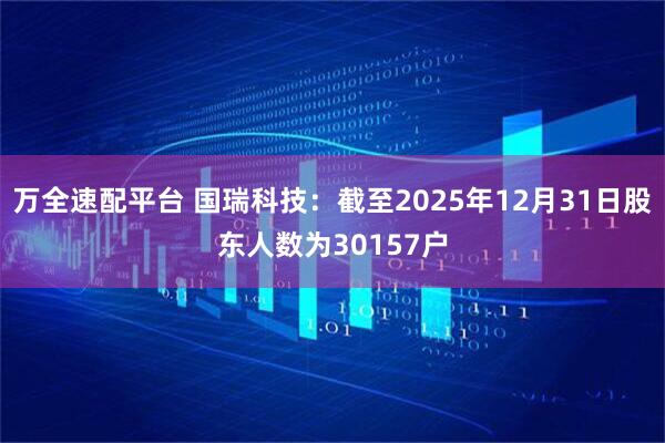 万全速配平台 国瑞科技：截至2025年12月31日股东人数为30157户