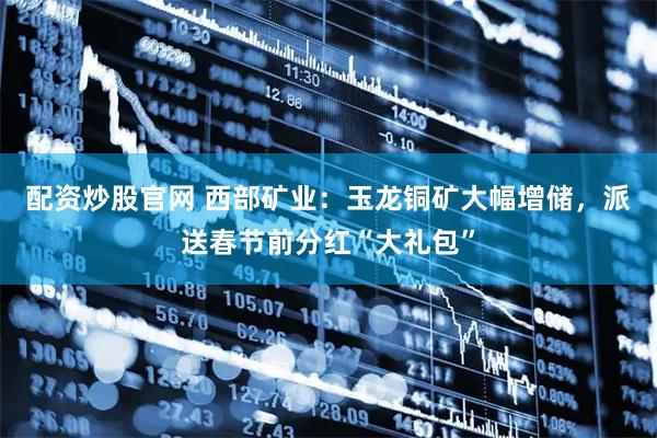 配资炒股官网 西部矿业：玉龙铜矿大幅增储，派送春节前分红“大礼包”