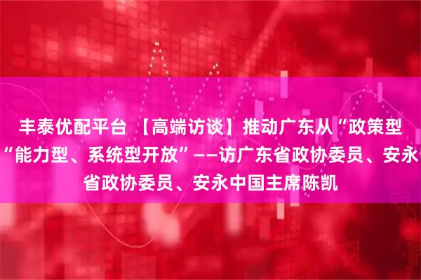 丰泰优配平台 【高端访谈】推动广东从“政策型开放”升级为“能力型、系统型开放”——访广东省政协委员、安永中国主席陈凯
