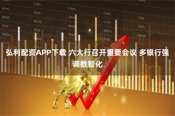 弘利配资APP下载 六大行召开重要会议 多银行强调数智化