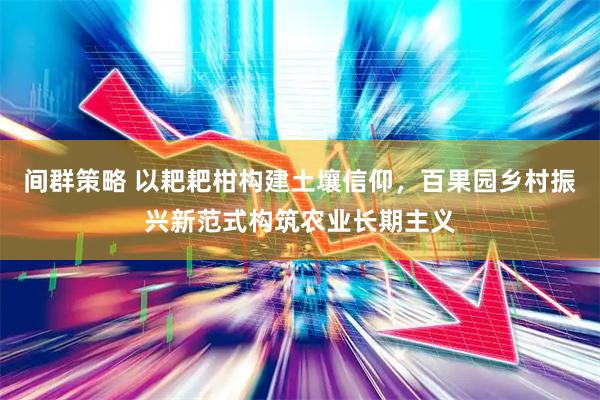 间群策略 以耙耙柑构建土壤信仰,百果园乡村振兴新范式构筑农业长期主义