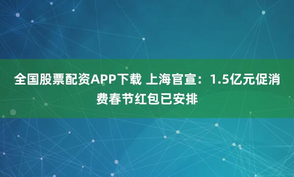 全国股票配资APP下载 上海官宣：1.5亿元促消费春节红包已安排