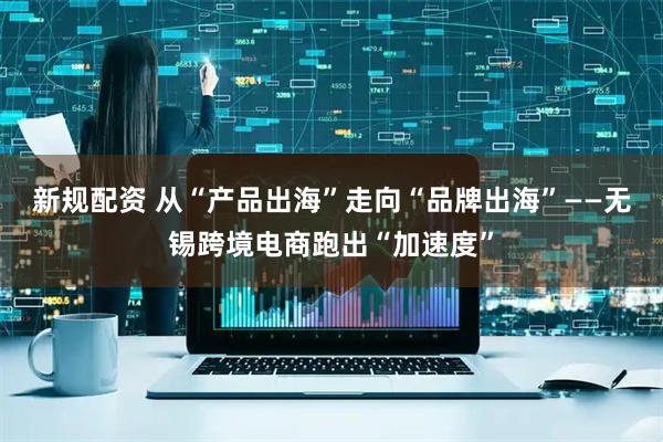 新规配资 从“产品出海”走向“品牌出海”——无锡跨境电商跑出“加速度”