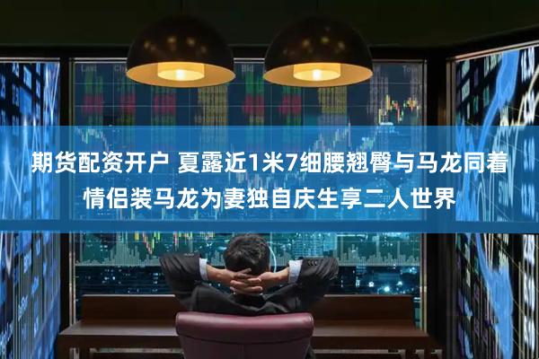 期货配资开户 夏露近1米7细腰翘臀与马龙同着情侣装马龙为妻独自庆生享二人世界