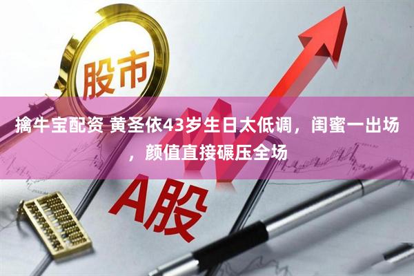 擒牛宝配资 黄圣依43岁生日太低调，闺蜜一出场，颜值直接碾压全场
