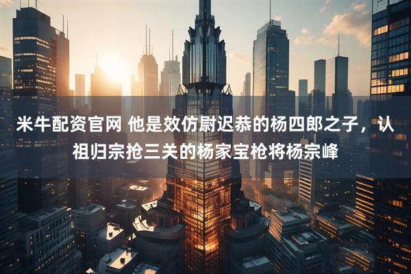 米牛配资官网 他是效仿尉迟恭的杨四郎之子，认祖归宗抢三关的杨家宝枪将杨宗峰