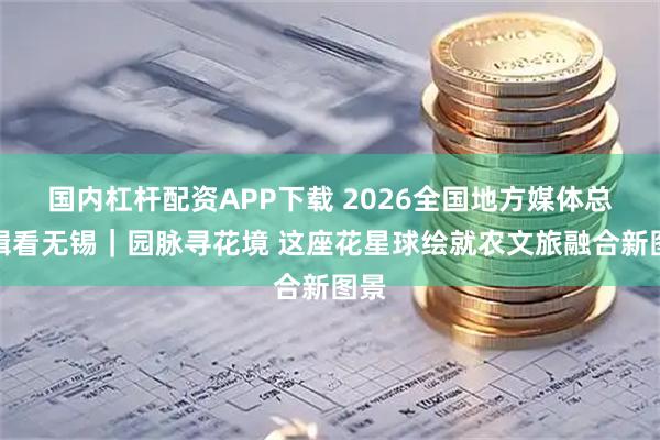 国内杠杆配资APP下载 2026全国地方媒体总编辑看无锡｜园脉寻花境 这座花星球绘就农文旅融合新图景