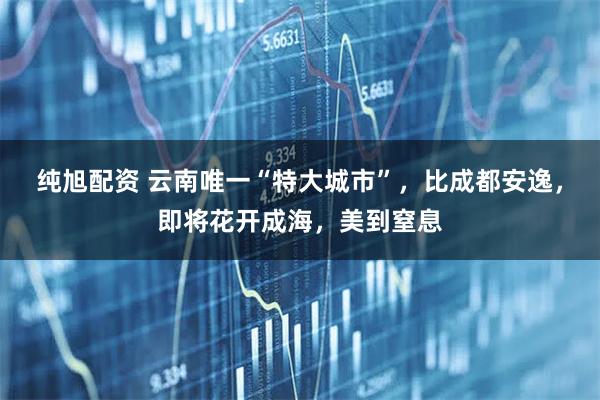纯旭配资 云南唯一“特大城市”，比成都安逸，即将花开成海，美到窒息