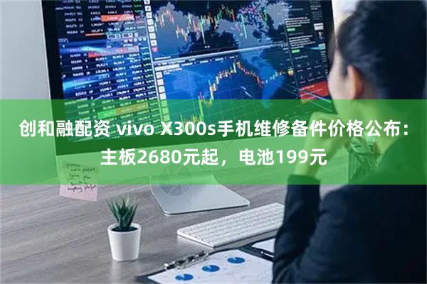 创和融配资 vivo X300s手机维修备件价格公布:主板2680元起,电池199元