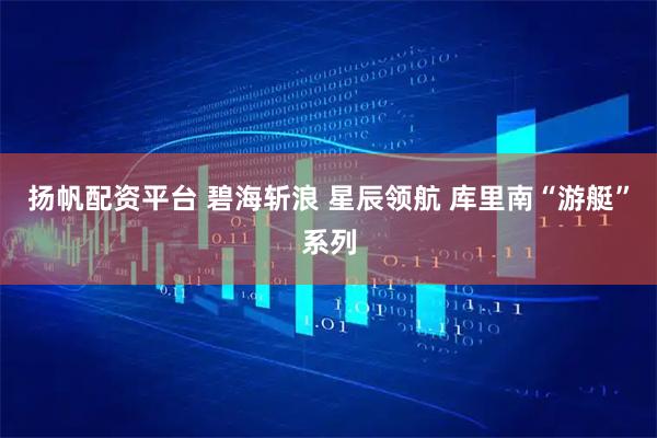 扬帆配资平台 碧海斩浪 星辰领航 库里南“游艇”系列