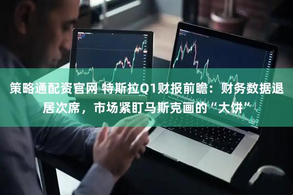 策略通配资官网 特斯拉Q1财报前瞻:财务数据退居次席,市场紧盯马斯克画的“大饼”