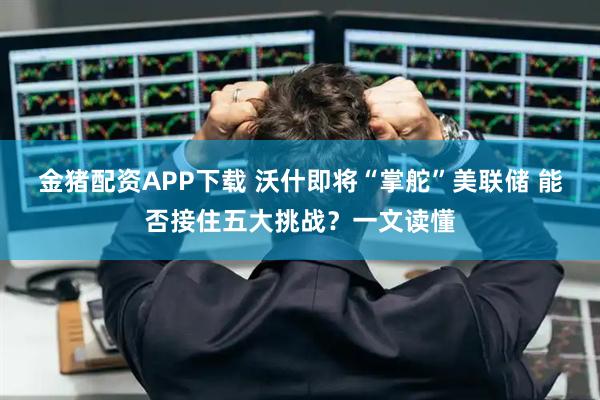 金猪配资APP下载 沃什即将“掌舵”美联储 能否接住五大挑战？一文读懂