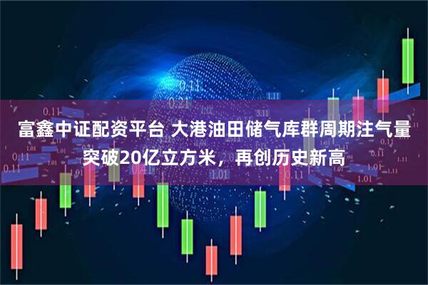 富鑫中证配资平台 大港油田储气库群周期注气量突破20亿立方米，再创历史新高
